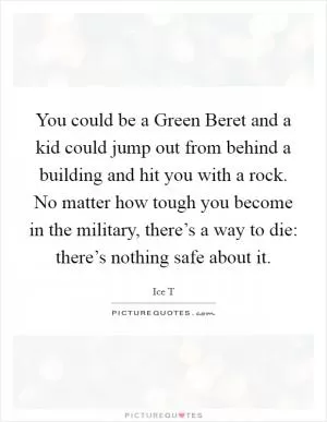 You could be a Green Beret and a kid could jump out from behind a building and hit you with a rock. No matter how tough you become in the military, there’s a way to die: there’s nothing safe about it Picture Quote #1