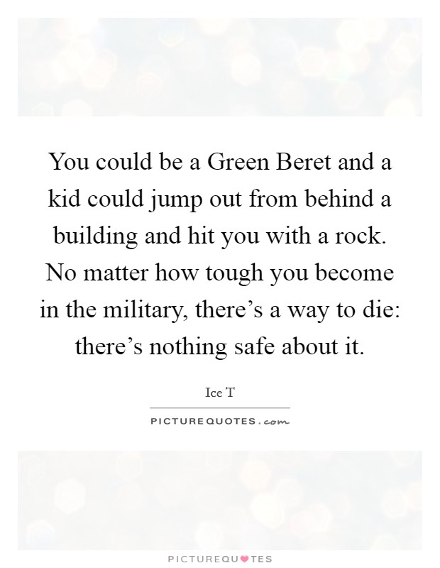 You could be a Green Beret and a kid could jump out from behind a building and hit you with a rock. No matter how tough you become in the military, there's a way to die: there's nothing safe about it. Picture Quote #1