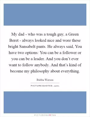My dad - who was a tough guy, a Green Beret - always looked nice and wore these bright Sansabelt pants. He always said, You have two options: You can be a follower or you can be a leader. And you don’t ever want to follow anybody. And that’s kind of become my philosophy about everything Picture Quote #1