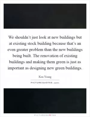 We shouldn’t just look at new buildings but at existing stock building because that’s an even greater problem than the new buildings being built. The renovation of existing buildings and making them green is just as important as designing new green buildings Picture Quote #1