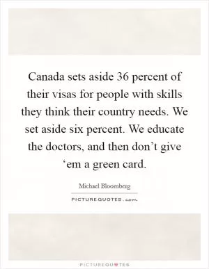 Canada sets aside 36 percent of their visas for people with skills they think their country needs. We set aside six percent. We educate the doctors, and then don’t give ‘em a green card Picture Quote #1