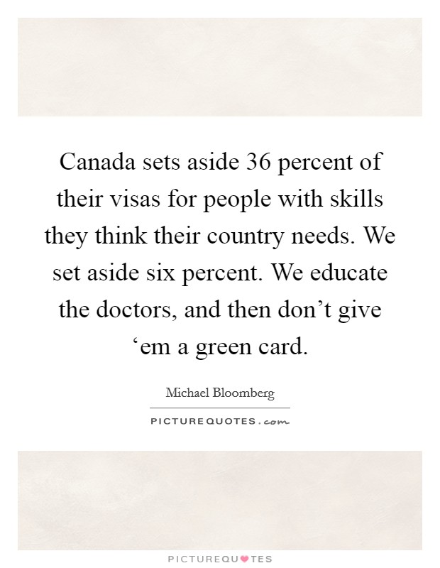 Canada sets aside 36 percent of their visas for people with skills they think their country needs. We set aside six percent. We educate the doctors, and then don't give ‘em a green card. Picture Quote #1