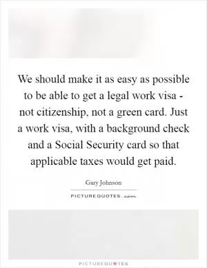 We should make it as easy as possible to be able to get a legal work visa - not citizenship, not a green card. Just a work visa, with a background check and a Social Security card so that applicable taxes would get paid Picture Quote #1