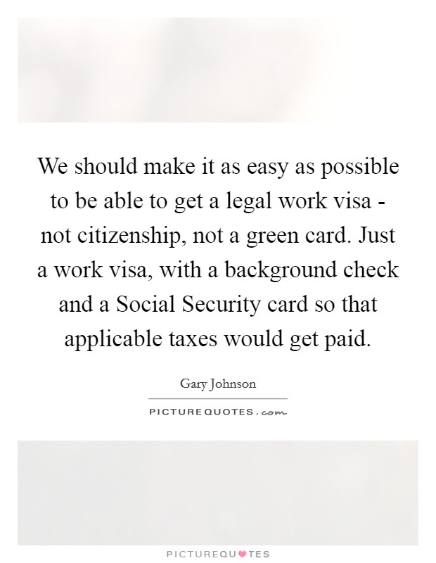 We should make it as easy as possible to be able to get a legal work visa - not citizenship, not a green card. Just a work visa, with a background check and a Social Security card so that applicable taxes would get paid. Picture Quote #1