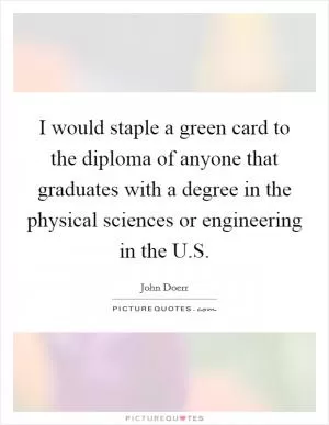 I would staple a green card to the diploma of anyone that graduates with a degree in the physical sciences or engineering in the U.S Picture Quote #1