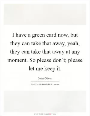 I have a green card now, but they can take that away, yeah, they can take that away at any moment. So please don’t; please let me keep it Picture Quote #1