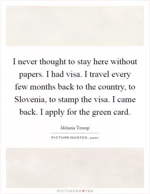 I never thought to stay here without papers. I had visa. I travel every few months back to the country, to Slovenia, to stamp the visa. I came back. I apply for the green card Picture Quote #1