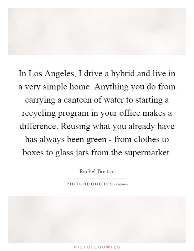 In Los Angeles, I drive a hybrid and live in a very simple home. Anything you do from carrying a canteen of water to starting a recycling program in your office makes a difference. Reusing what you already have has always been green - from clothes to boxes to glass jars from the supermarket. Picture Quote #1