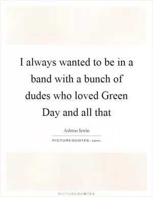 I always wanted to be in a band with a bunch of dudes who loved Green Day and all that Picture Quote #1