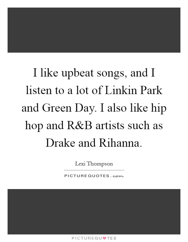 I like upbeat songs, and I listen to a lot of Linkin Park and Green Day. I also like hip hop and R Picture Quote #1