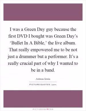 I was a Green Day guy because the first DVD I bought was Green Day’s ‘Bullet In A Bible,’ the live album. That really empowered me to be not just a drummer but a performer. It’s a really crucial part of why I wanted to be in a band Picture Quote #1