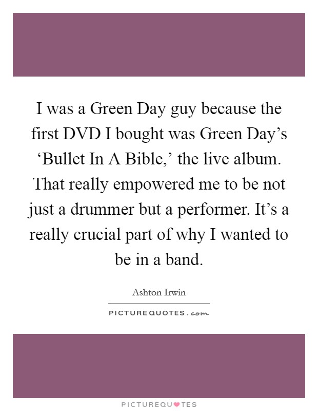 I was a Green Day guy because the first DVD I bought was Green Day's ‘Bullet In A Bible,' the live album. That really empowered me to be not just a drummer but a performer. It's a really crucial part of why I wanted to be in a band. Picture Quote #1