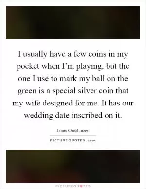 I usually have a few coins in my pocket when I’m playing, but the one I use to mark my ball on the green is a special silver coin that my wife designed for me. It has our wedding date inscribed on it Picture Quote #1