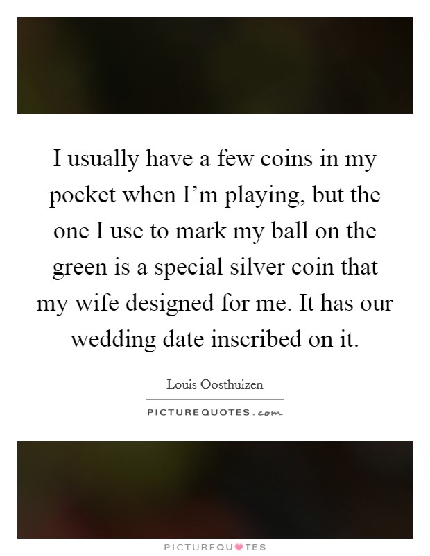 I usually have a few coins in my pocket when I'm playing, but the one I use to mark my ball on the green is a special silver coin that my wife designed for me. It has our wedding date inscribed on it. Picture Quote #1