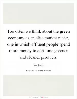 Too often we think about the green economy as an elite market niche, one in which affluent people spend more money to consume greener and cleaner products Picture Quote #1
