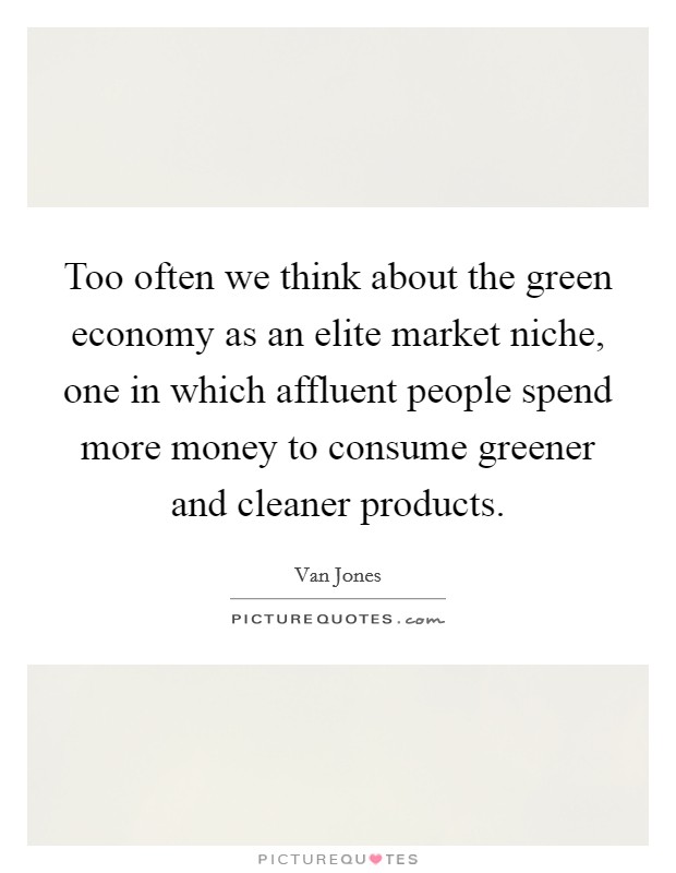 Too often we think about the green economy as an elite market niche, one in which affluent people spend more money to consume greener and cleaner products. Picture Quote #1