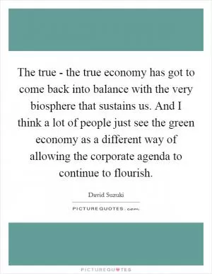 The true - the true economy has got to come back into balance with the very biosphere that sustains us. And I think a lot of people just see the green economy as a different way of allowing the corporate agenda to continue to flourish Picture Quote #1