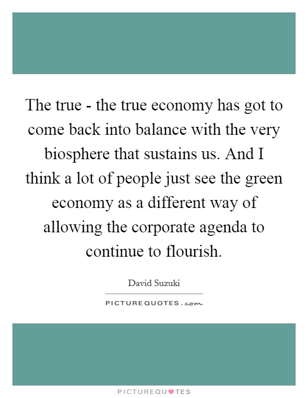 The true - the true economy has got to come back into balance with the very biosphere that sustains us. And I think a lot of people just see the green economy as a different way of allowing the corporate agenda to continue to flourish. Picture Quote #1