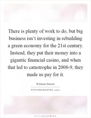There is plenty of work to do, but big business isn’t investing in rebuilding a green economy for the 21st century. Instead, they put their money into a gigantic financial casino, and when that led to catastrophe in 2008-9, they made us pay for it Picture Quote #1