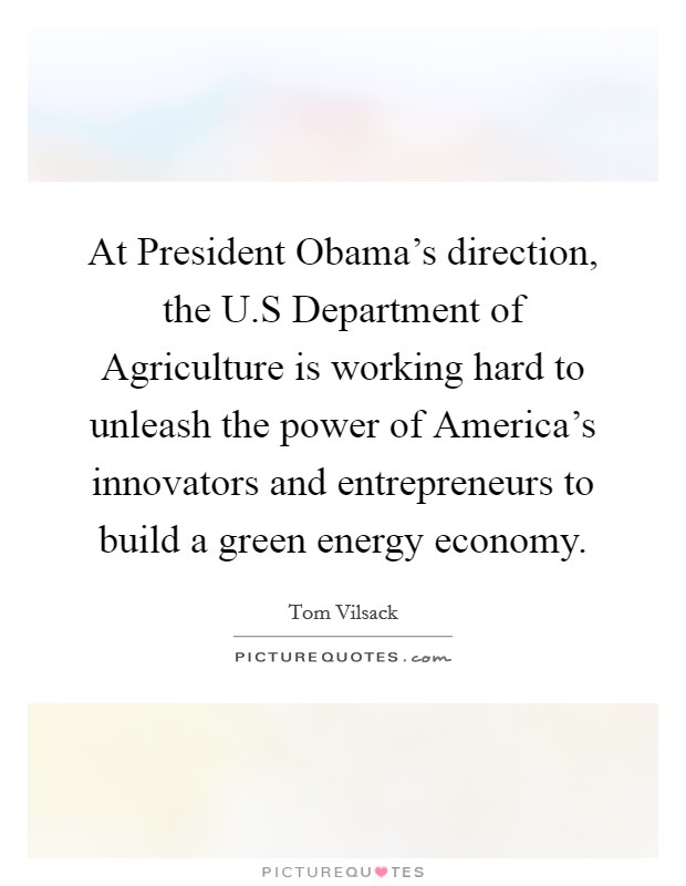 At President Obama's direction, the U.S Department of Agriculture is working hard to unleash the power of America's innovators and entrepreneurs to build a green energy economy. Picture Quote #1