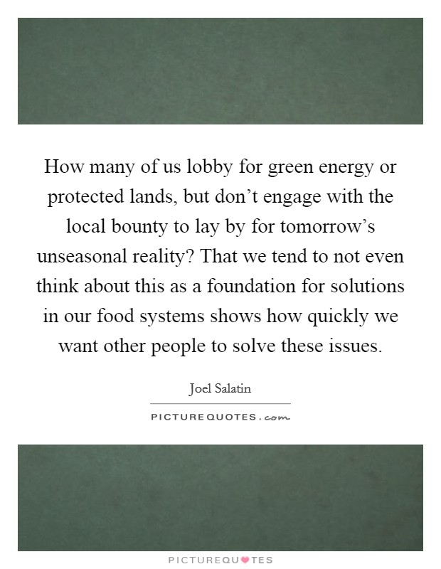 How many of us lobby for green energy or protected lands, but don't engage with the local bounty to lay by for tomorrow's unseasonal reality? That we tend to not even think about this as a foundation for solutions in our food systems shows how quickly we want other people to solve these issues. Picture Quote #1