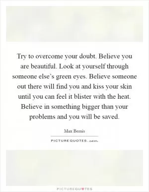 Try to overcome your doubt. Believe you are beautiful. Look at yourself through someone else’s green eyes. Believe someone out there will find you and kiss your skin until you can feel it blister with the heat. Believe in something bigger than your problems and you will be saved Picture Quote #1