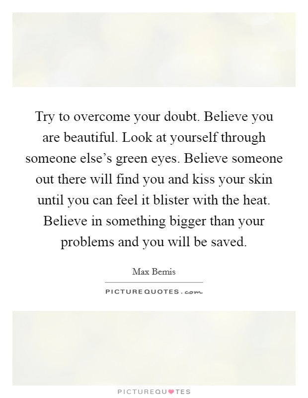 Try to overcome your doubt. Believe you are beautiful. Look at yourself through someone else's green eyes. Believe someone out there will find you and kiss your skin until you can feel it blister with the heat. Believe in something bigger than your problems and you will be saved. Picture Quote #1