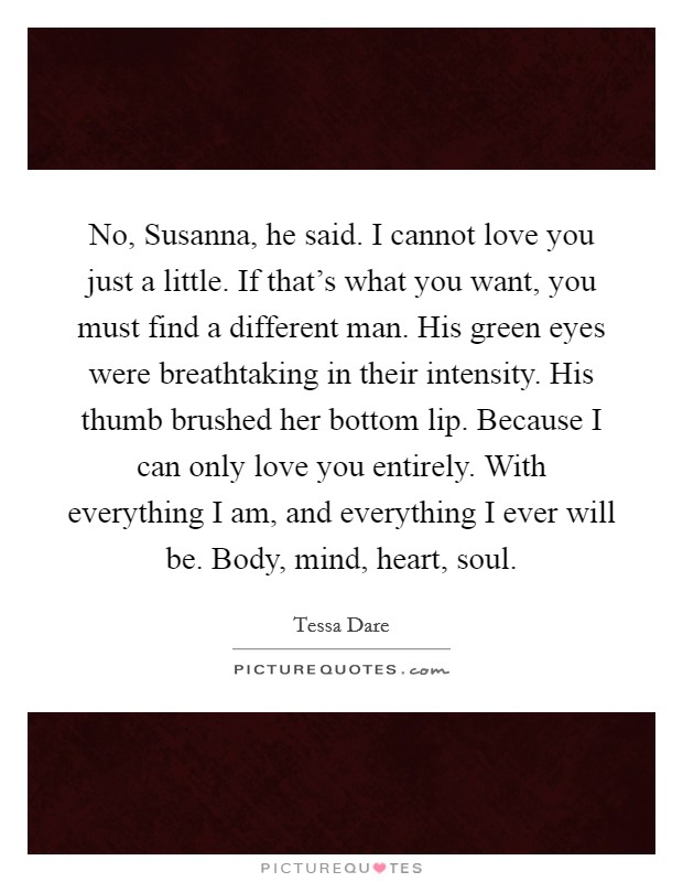No, Susanna,  he said. I cannot love you just a little. If that's what you want, you must find a different man. His green eyes were breathtaking in their intensity. His thumb brushed her bottom lip. Because I can only love you entirely. With everything I am, and everything I ever will be. Body, mind, heart, soul. Picture Quote #1