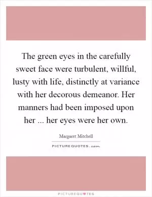 The green eyes in the carefully sweet face were turbulent, willful, lusty with life, distinctly at variance with her decorous demeanor. Her manners had been imposed upon her ... her eyes were her own Picture Quote #1