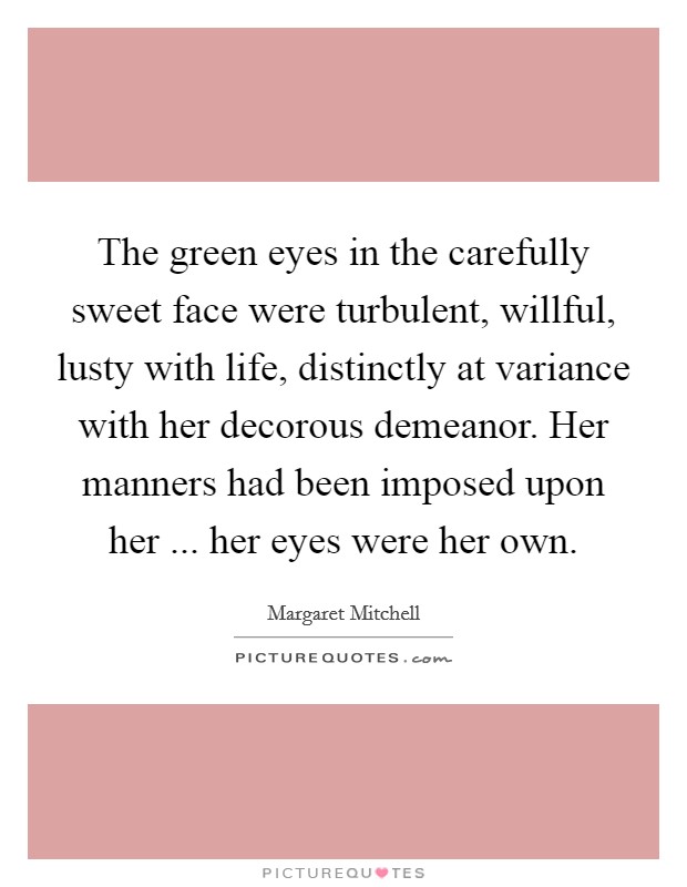 The green eyes in the carefully sweet face were turbulent, willful, lusty with life, distinctly at variance with her decorous demeanor. Her manners had been imposed upon her ... her eyes were her own. Picture Quote #1