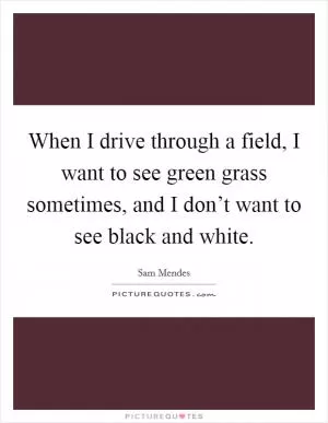 When I drive through a field, I want to see green grass sometimes, and I don’t want to see black and white Picture Quote #1