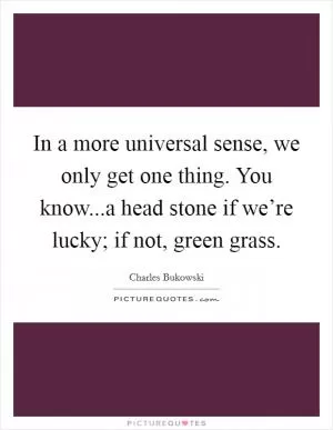 In a more universal sense, we only get one thing. You know...a head stone if we’re lucky; if not, green grass Picture Quote #1