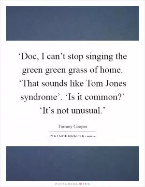 ‘Doc, I can’t stop singing the green green grass of home. ‘That sounds like Tom Jones syndrome’. ‘Is it common?’ ‘It’s not unusual.’ Picture Quote #1