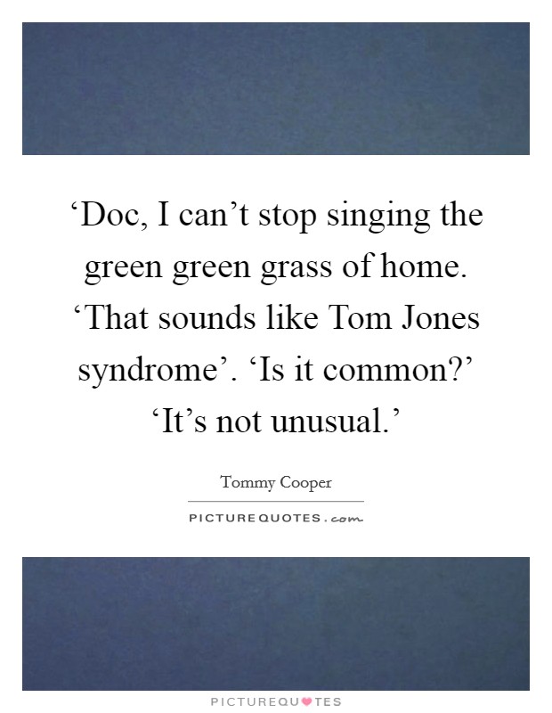 ‘Doc, I can't stop singing the green green grass of home. ‘That sounds like Tom Jones syndrome'. ‘Is it common?' ‘It's not unusual.' Picture Quote #1