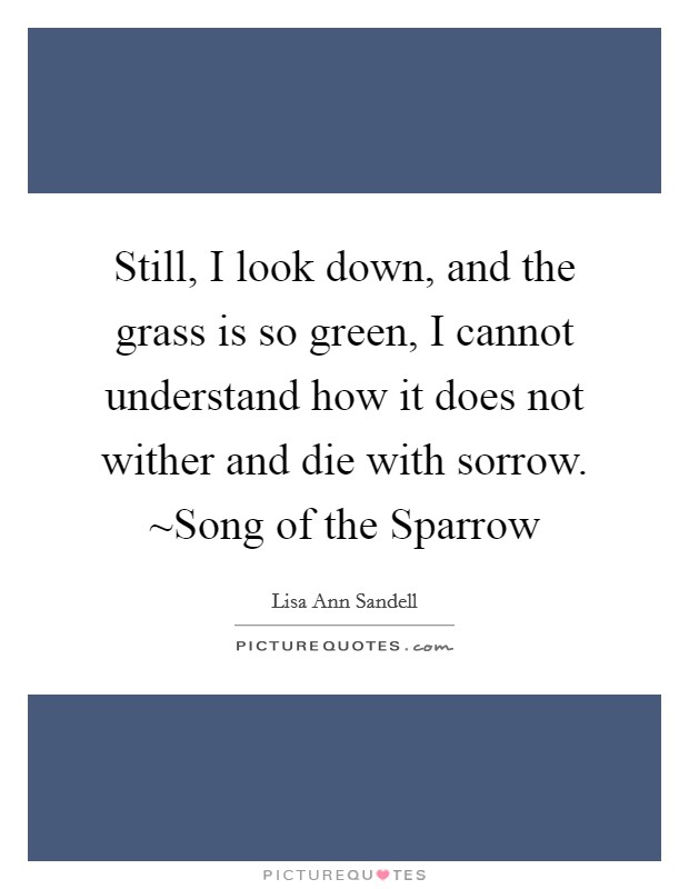 Still, I look down, and the grass is so green, I cannot understand how it does not wither and die with sorrow. ~Song of the Sparrow Picture Quote #1