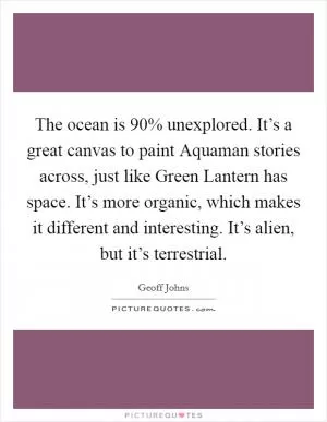The ocean is 90% unexplored. It’s a great canvas to paint Aquaman stories across, just like Green Lantern has space. It’s more organic, which makes it different and interesting. It’s alien, but it’s terrestrial Picture Quote #1