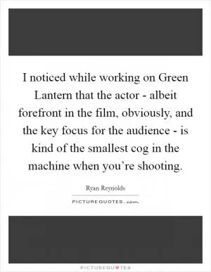 I noticed while working on Green Lantern that the actor - albeit forefront in the film, obviously, and the key focus for the audience - is kind of the smallest cog in the machine when you’re shooting Picture Quote #1