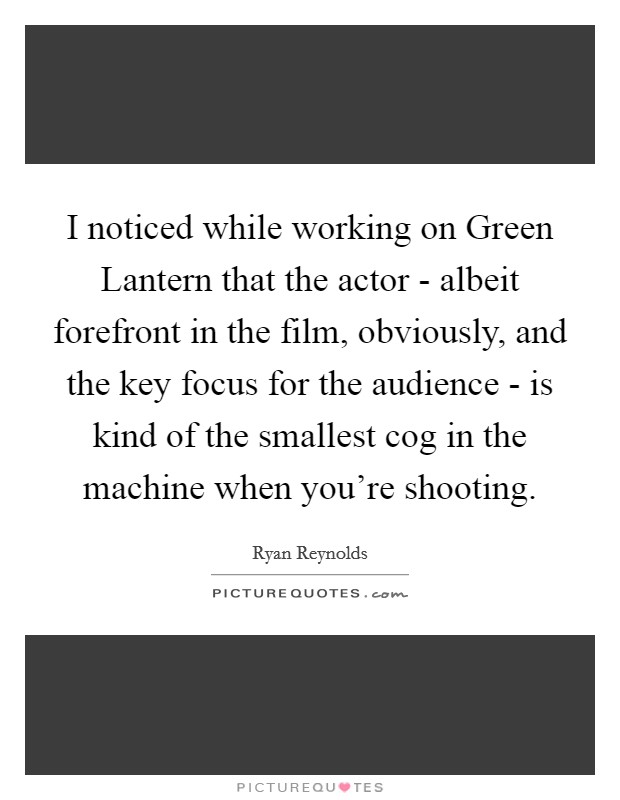 I noticed while working on Green Lantern that the actor - albeit forefront in the film, obviously, and the key focus for the audience - is kind of the smallest cog in the machine when you’re shooting Picture Quote #1