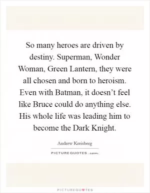 So many heroes are driven by destiny. Superman, Wonder Woman, Green Lantern, they were all chosen and born to heroism. Even with Batman, it doesn’t feel like Bruce could do anything else. His whole life was leading him to become the Dark Knight Picture Quote #1
