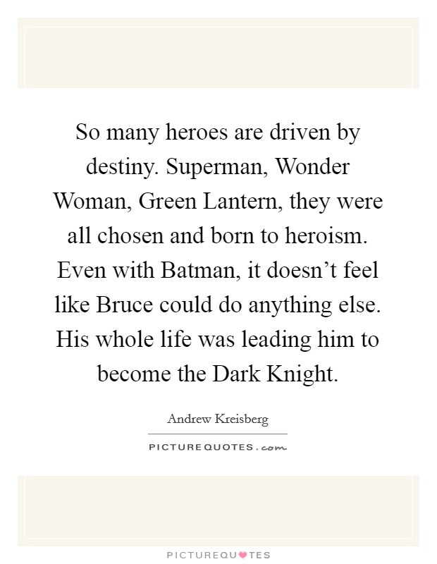 So many heroes are driven by destiny. Superman, Wonder Woman, Green Lantern, they were all chosen and born to heroism. Even with Batman, it doesn’t feel like Bruce could do anything else. His whole life was leading him to become the Dark Knight Picture Quote #1