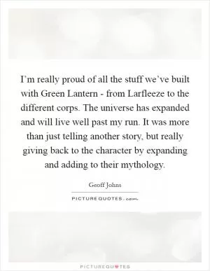 I’m really proud of all the stuff we’ve built with Green Lantern - from Larfleeze to the different corps. The universe has expanded and will live well past my run. It was more than just telling another story, but really giving back to the character by expanding and adding to their mythology Picture Quote #1