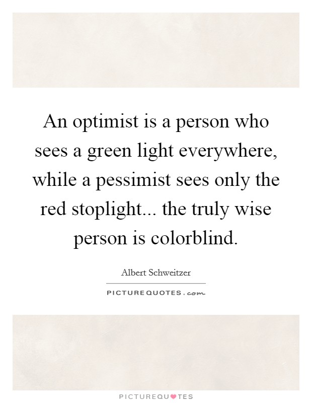 An optimist is a person who sees a green light everywhere, while a pessimist sees only the red stoplight... the truly wise person is colorblind. Picture Quote #1