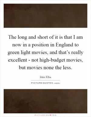 The long and short of it is that I am now in a position in England to green light movies, and that’s really excellent - not high-budget movies, but movies none the less Picture Quote #1