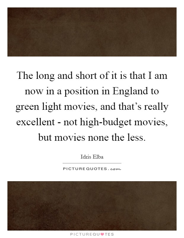 The long and short of it is that I am now in a position in England to green light movies, and that's really excellent - not high-budget movies, but movies none the less. Picture Quote #1