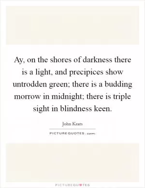 Ay, on the shores of darkness there is a light, and precipices show untrodden green; there is a budding morrow in midnight; there is triple sight in blindness keen Picture Quote #1