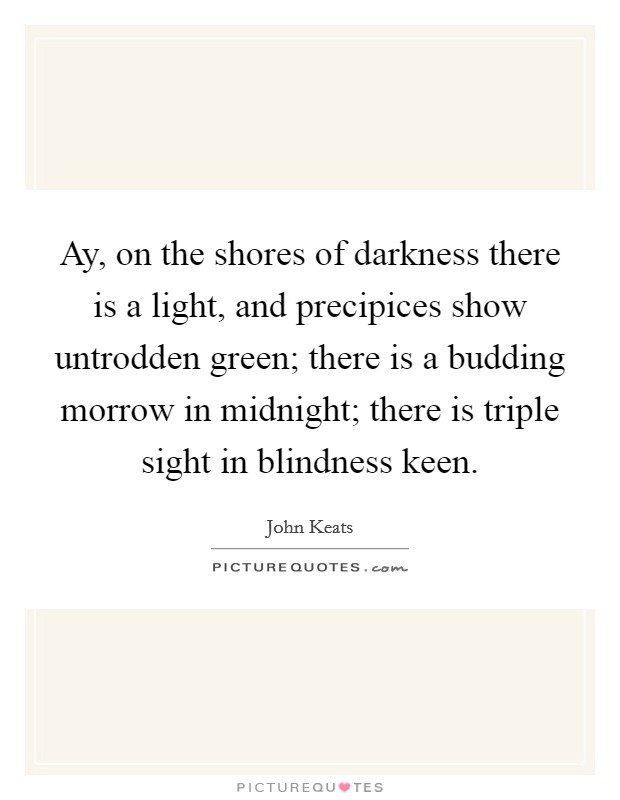 Ay, on the shores of darkness there is a light, and precipices show untrodden green; there is a budding morrow in midnight; there is triple sight in blindness keen. Picture Quote #1