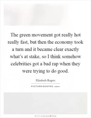 The green movement got really hot really fast, but then the economy took a turn and it became clear exactly what’s at stake, so I think somehow celebrities got a bad rap when they were trying to do good Picture Quote #1