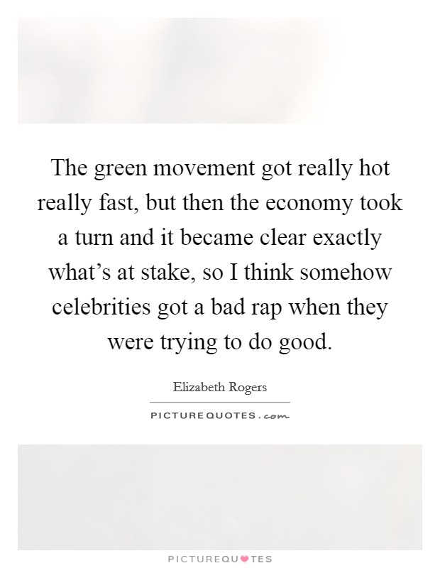 The green movement got really hot really fast, but then the economy took a turn and it became clear exactly what's at stake, so I think somehow celebrities got a bad rap when they were trying to do good. Picture Quote #1