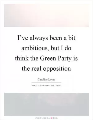 I’ve always been a bit ambitious, but I do think the Green Party is the real opposition Picture Quote #1