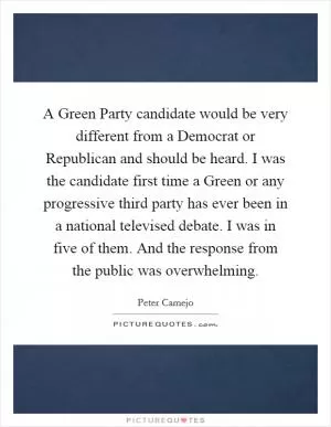 A Green Party candidate would be very different from a Democrat or Republican and should be heard. I was the candidate first time a Green or any progressive third party has ever been in a national televised debate. I was in five of them. And the response from the public was overwhelming Picture Quote #1